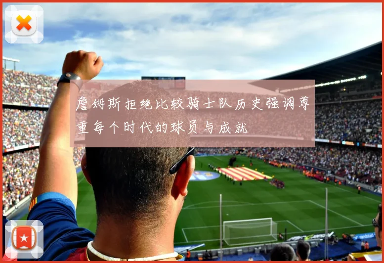 詹姆斯拒绝比较骑士队历史强调尊重每个时代的球员与成就