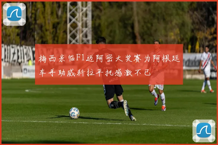 梅西亲临F1迈阿密大奖赛为阿根廷车手助威科拉平托感激不已