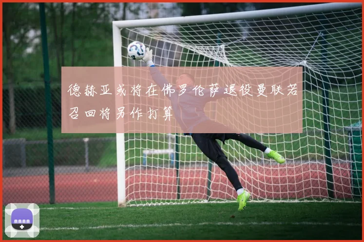 德赫亚或将在佛罗伦萨退役曼联若召回将另作打算