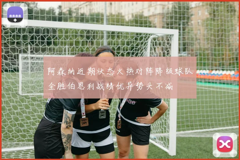 阿森纳近期状态火热对阵降级球队全胜伯恩利战绩优异势头不减